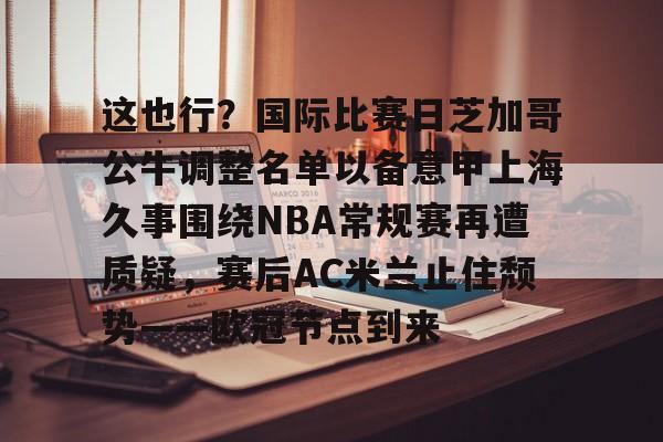 开云娱乐 -关于这也行？国际比赛日芝加哥公牛调整名单以备意甲上海久事围绕NBA常规赛再遭质疑，赛后AC米兰止住颓势——欧冠节点到来的信息